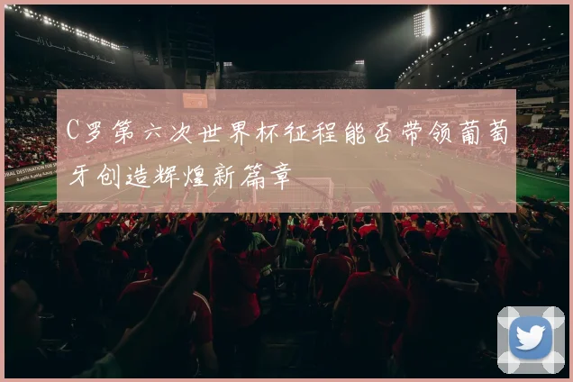 C罗第六次世界杯征程能否带领葡萄牙创造辉煌新篇章