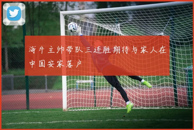 海牛主帅带队三连胜期待与家人在中国安家落户
