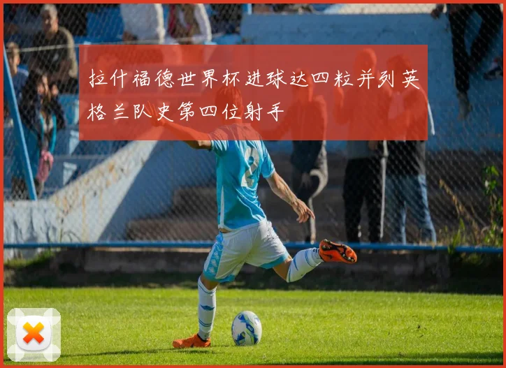 拉什福德世界杯进球达四粒并列英格兰队史第四位射手