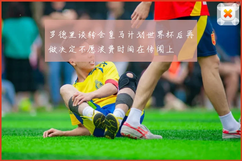 罗德里谈转会皇马计划世界杯后再做决定不愿浪费时间在传闻上