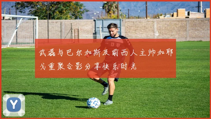 武磊与巴尔加斯及前西人主帅加耶戈重聚合影分享快乐时光