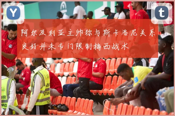 阿尔及利亚主帅称与斯卡洛尼关系良好并未专门限制梅西战术
