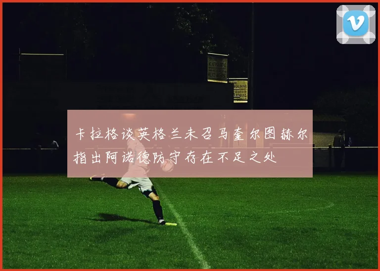 卡拉格谈英格兰未召马奎尔图赫尔指出阿诺德防守存在不足之处