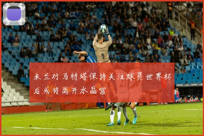 米兰对马特塔保持关注球员世界杯后或将离开水晶宫