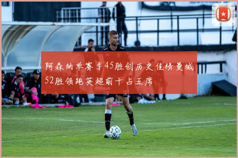 阿森纳单赛季45胜创历史佳绩曼城52胜领跑英超前十占五席