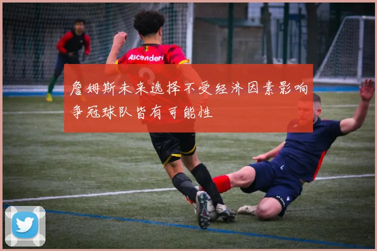 詹姆斯未来选择不受经济因素影响争冠球队皆有可能性