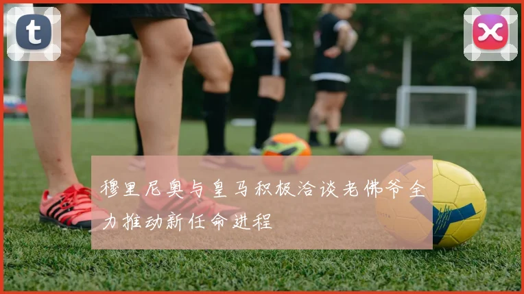 穆里尼奥与皇马积极洽谈老佛爷全力推动新任命进程